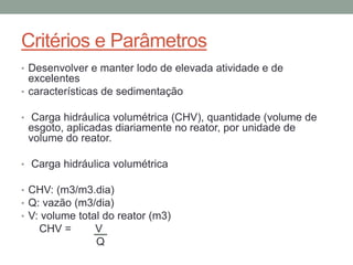 Critérios e Parâmetros
• Desenvolver e manter lodo de elevada atividade e de
excelentes
• características de sedimentação
• Carga hidráulica volumétrica (CHV), quantidade (volume de
esgoto, aplicadas diariamente no reator, por unidade de
volume do reator.
• Carga hidráulica volumétrica
• CHV: (m3/m3.dia)
• Q: vazão (m3/dia)
• V: volume total do reator (m3)
CHV = V
Q
 