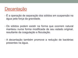 Decantação
• É a operação de separação dos sólidos em suspensão na
água pela força da gravidade.
• Os sólidos podem existir na forma que ocorrem natural
manteou numa forma modificada de seu estado original,
resultante da coagulação e floculação.
• A decantação também promove a redução de bactérias
presentes na água.
 