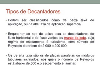 Tipos de Decantadores
• Podem ser classificados como de baixa taxa de
aplicação, ou de alta taxa de aplicação superficial
• Enquadram-se nos de baixa taxa os decantadores de
fluxo horizontal e de fluxo vertical ou manto de lodo, cujo
regime de escoamento é turbulento, com número de
Reynolds da ordem de 2 000 a 200 000.
• Os de alta taxa são os de placas paralelas ou módulos
tubulares inclinados, nos quais o número de Reynolds
está abaixo de 500 e o escoamento é laminar.
 