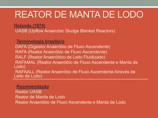 REATOR DE MANTA DE LODO
Holanda (1970)
UASB (Upflow Anaerobic Sludge Blanket Reactors)
Terminologia brasileira
DAFA (Digestor Anaeróbio de Fluxo Ascendente)
RAFA (Reator Anaeróbio de Fluxo Ascendente)
RALF (Reator Anaeróbico de Leito Fluidizado)
RAFAMAL (Reator Anaeróbio de Fluxo Ascendente e Manta de
Lodo)
RAFAALL (Reator Anaeróbio de Fluxo Ascendente Através de
Leito de Lodo)
Recomendação
Reator UASB
Reator de Manta de Lodo
Reator Anaeróbio de Fluxo Ascendente e Manta de Lodo
 