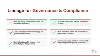 Lineage for Governance & Compliance
Meet regulatory commitments faster and
with less manual effort
Direct integration with the most popular
governance solutions
More accurately define the scope of your
governance initiatives
Increase trust in data and the overall data
pipeline
Highlight data quality issues in the
context of your data pipelines
Expose previously unknown sources and
targets as potential privacy exposures
 