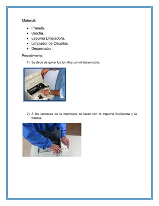 Material:
Franela.
Brocha.
Espuma Limpiadora.
Limpiador de Circuitos.
Desarmador.
Procedimiento:
1) Se debe de quitar los tornillos con el desarmador.
2) A las carcasas de la impresora se lavan con la espuma limpiadora y la
franela.