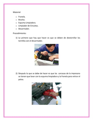 Material:
o Franela.
o Brocha.
o Espuma Limpiadora.
o Limpiador de Circuitos.
o Desarmador.
Procedimiento:
1) Lo primero que hay que hacer es que se deben de destornillar los
tornillos con el desarmador.
2) Después lo que se debe de hacer es que las carcasas de la impresora
se tienen que lavar con la espuma limpiadora y la franela para retirar el
polvo.
 