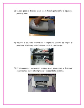 3) En este paso se debe de secar con la franela para retirar el agua que
pueda quedar.
4) Después a las partes internas de la impresora se debe de limpiar el
polvo con la brocha y el limpiador de circuitos con cuidado.
5) El ultimo paso es que cuando ya estén secas las carcasas se deben de
ensamblar de nuevo a la impresora y colocando los tornillos.
 
