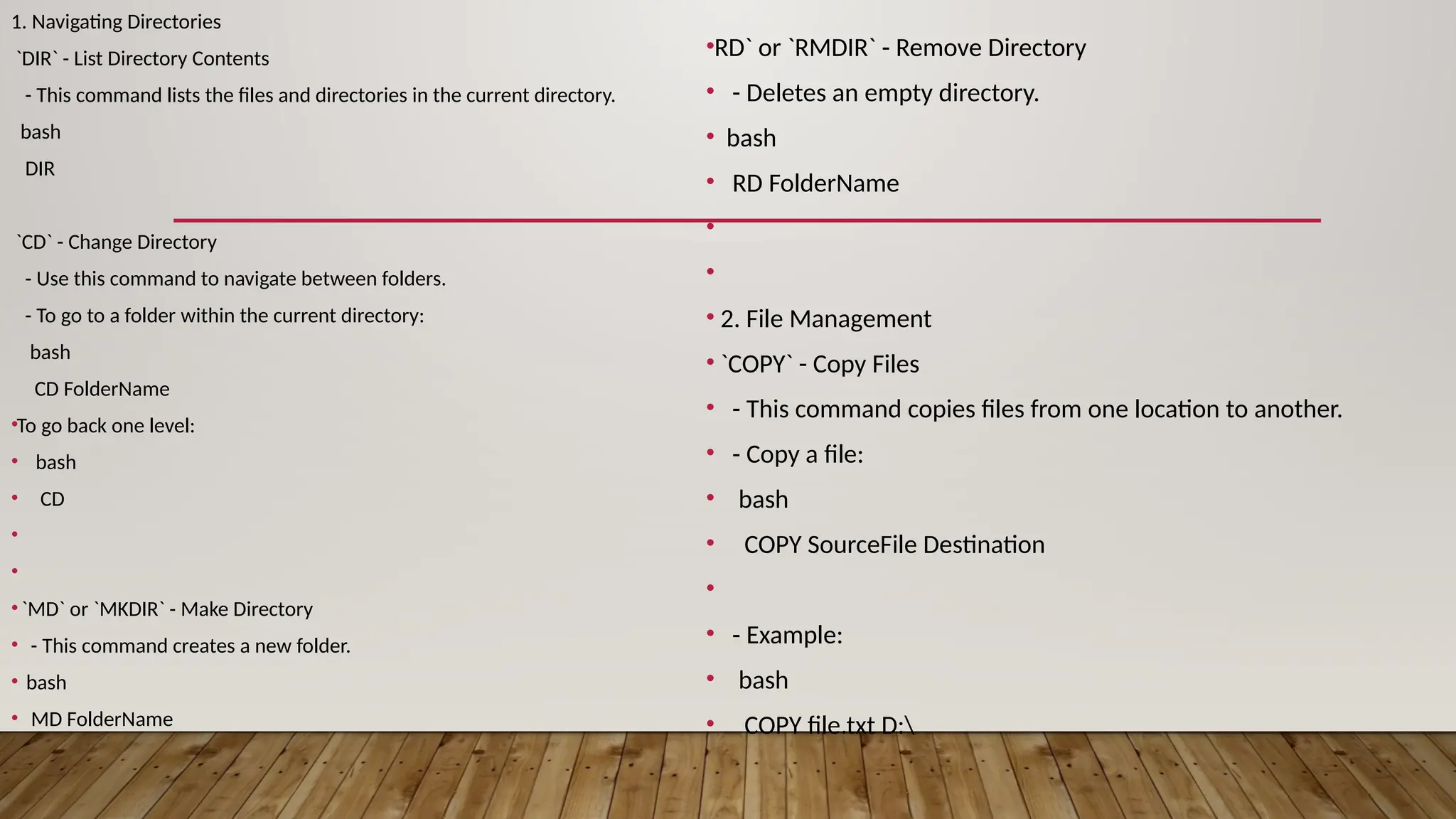 1. Navigating Directories
`DIR` - List Directory Contents
- This command lists the files and directories in the current directory.
bash
DIR
`CD` - Change Directory
- Use this command to navigate between folders.
- To go to a folder within the current directory:
bash
CD FolderName
•To go back one level:
• bash
• CD
•
•
•`MD` or `MKDIR` - Make Directory
• - This command creates a new folder.
• bash
• MD FolderName
•RD` or `RMDIR` - Remove Directory
• - Deletes an empty directory.
• bash
• RD FolderName
•
•
• 2. File Management
• `COPY` - Copy Files
• - This command copies files from one location to another.
• - Copy a file:
• bash
• COPY SourceFile Destination
•
• - Example:
• bash
• COPY file.txt D:
 