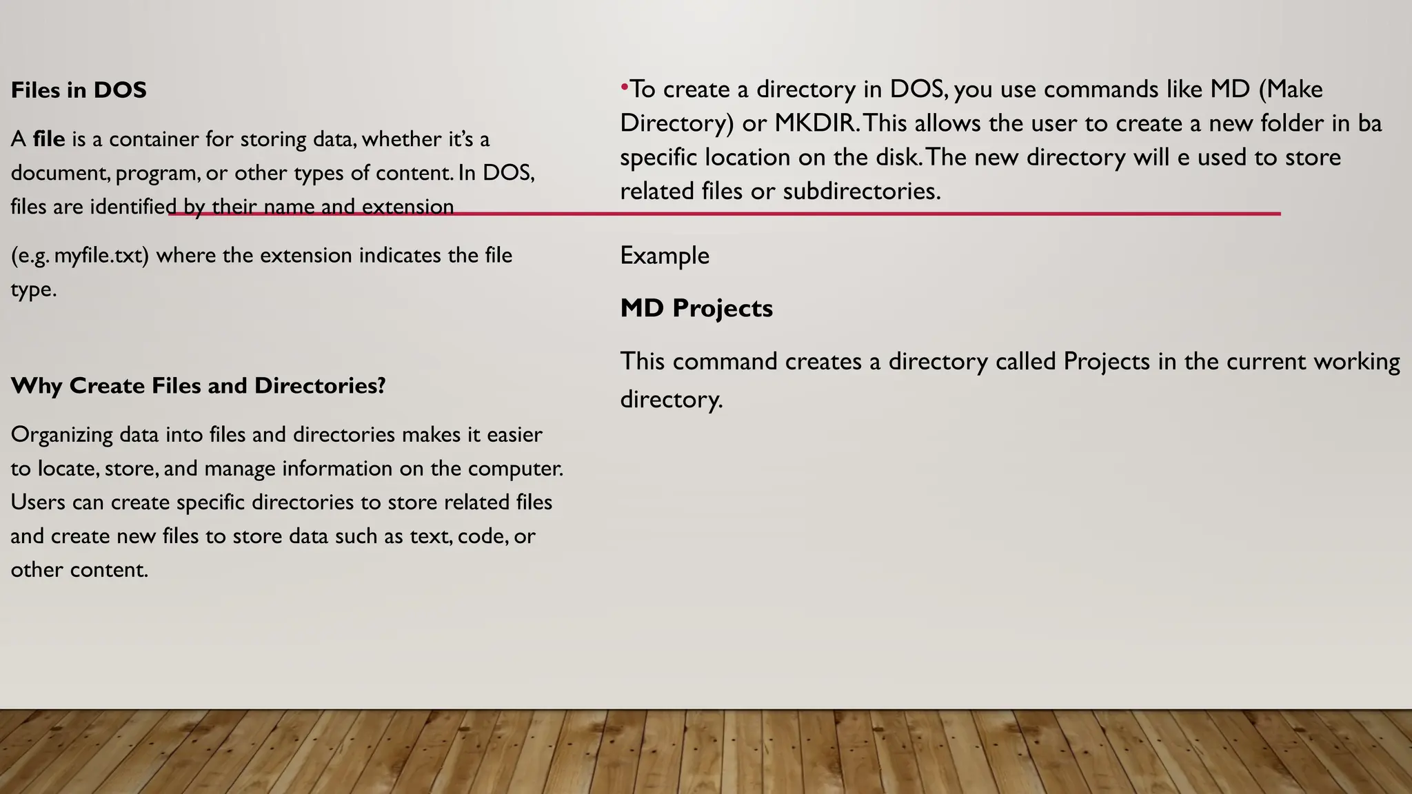 Files in DOS
A file is a container for storing data, whether it’s a
document, program, or other types of content. In DOS,
files are identified by their name and extension
(e.g. myfile.txt) where the extension indicates the file
type.
Why Create Files and Directories?
Organizing data into files and directories makes it easier
to locate, store, and manage information on the computer.
Users can create specific directories to store related files
and create new files to store data such as text, code, or
other content.
•To create a directory in DOS, you use commands like MD (Make
Directory) or MKDIR.This allows the user to create a new folder in ba
specific location on the disk.The new directory will e used to store
related files or subdirectories.
Example
MD Projects
This command creates a directory called Projects in the current working
directory.
 