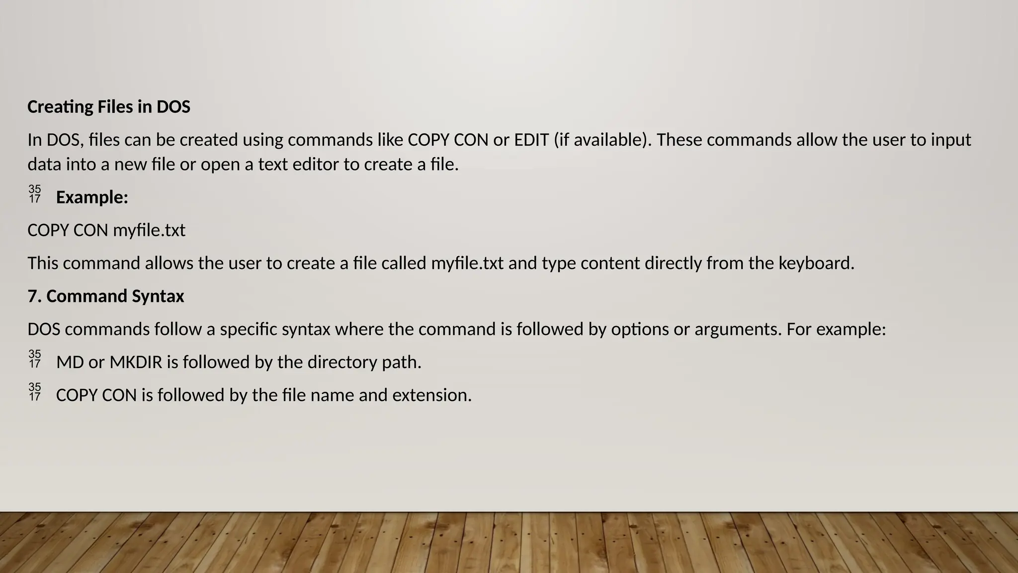 Creating Files in DOS
In DOS, files can be created using commands like COPY CON or EDIT (if available). These commands allow the user to input
data into a new file or open a text editor to create a file.
 Example:
COPY CON myfile.txt
This command allows the user to create a file called myfile.txt and type content directly from the keyboard.
7. Command Syntax
DOS commands follow a specific syntax where the command is followed by options or arguments. For example:
 MD or MKDIR is followed by the directory path.
 COPY CON is followed by the file name and extension.
 