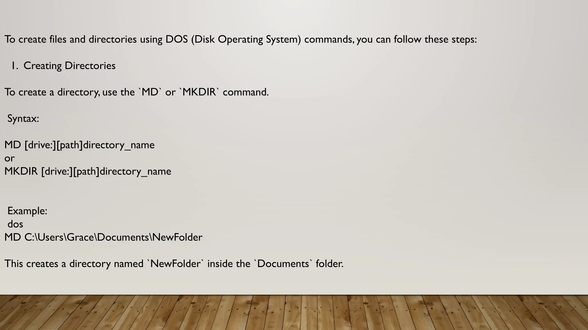 To create files and directories using DOS (Disk Operating System) commands, you can follow these steps:
1. Creating Directories
To create a directory, use the `MD` or `MKDIR` command.
Syntax:
MD [drive:][path]directory_name
or
MKDIR [drive:][path]directory_name
Example:
dos
MD C:UsersGraceDocumentsNewFolder
This creates a directory named `NewFolder` inside the `Documents` folder.
 