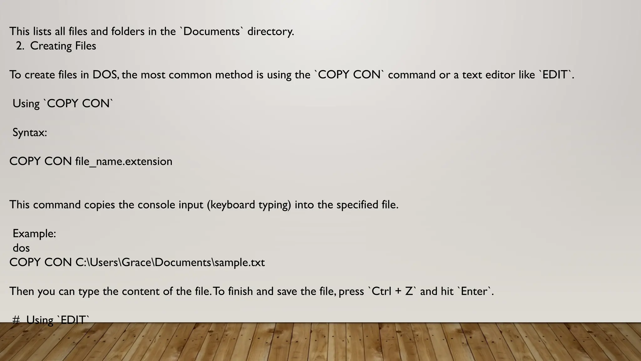 This lists all files and folders in the `Documents` directory.
2. Creating Files
To create files in DOS, the most common method is using the `COPY CON` command or a text editor like `EDIT`.
Using `COPY CON`
Syntax:
COPY CON file_name.extension
This command copies the console input (keyboard typing) into the specified file.
Example:
dos
COPY CON C:UsersGraceDocumentssample.txt
Then you can type the content of the file.To finish and save the file, press `Ctrl + Z` and hit `Enter`.
# Using `EDIT`
 