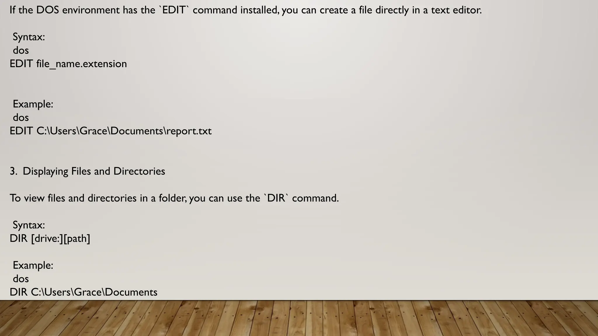 If the DOS environment has the `EDIT` command installed, you can create a file directly in a text editor.
Syntax:
dos
EDIT file_name.extension
Example:
dos
EDIT C:UsersGraceDocumentsreport.txt
3. Displaying Files and Directories
To view files and directories in a folder, you can use the `DIR` command.
Syntax:
DIR [drive:][path]
Example:
dos
DIR C:UsersGraceDocuments
 