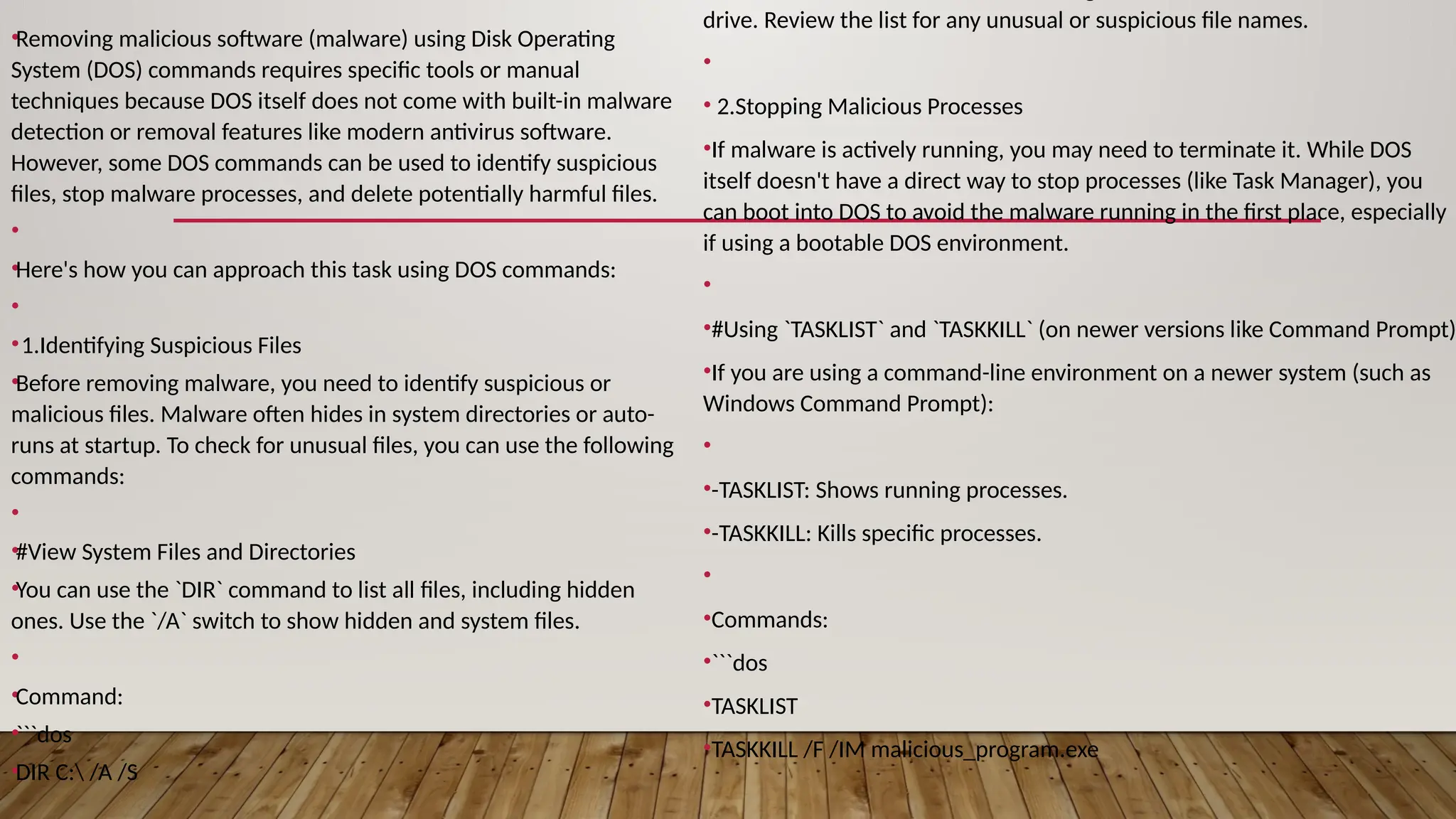 •Removing malicious software (malware) using Disk Operating
System (DOS) commands requires specific tools or manual
techniques because DOS itself does not come with built-in malware
detection or removal features like modern antivirus software.
However, some DOS commands can be used to identify suspicious
files, stop malware processes, and delete potentially harmful files.
•
•Here's how you can approach this task using DOS commands:
•
•1.Identifying Suspicious Files
•Before removing malware, you need to identify suspicious or
malicious files. Malware often hides in system directories or auto-
runs at startup. To check for unusual files, you can use the following
commands:
•
•#View System Files and Directories
•You can use the `DIR` command to list all files, including hidden
ones. Use the `/A` switch to show hidden and system files.
•
•Command:
•```dos
•DIR C: /A /S
drive. Review the list for any unusual or suspicious file names.
•
• 2.Stopping Malicious Processes
•If malware is actively running, you may need to terminate it. While DOS
itself doesn't have a direct way to stop processes (like Task Manager), you
can boot into DOS to avoid the malware running in the first place, especially
if using a bootable DOS environment.
•
•#Using `TASKLIST` and `TASKKILL` (on newer versions like Command Prompt)
•If you are using a command-line environment on a newer system (such as
Windows Command Prompt):
•
•-TASKLIST: Shows running processes.
•-TASKKILL: Kills specific processes.
•
•Commands:
•```dos
•TASKLIST
•TASKKILL /F /IM malicious_program.exe
 