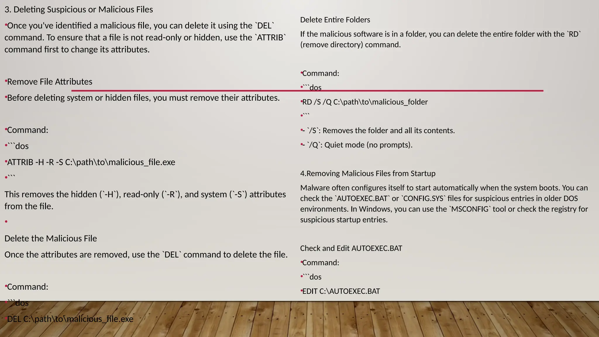 3. Deleting Suspicious or Malicious Files
•Once you've identified a malicious file, you can delete it using the `DEL`
command. To ensure that a file is not read-only or hidden, use the `ATTRIB`
command first to change its attributes.
•Remove File Attributes
•Before deleting system or hidden files, you must remove their attributes.
•Command:
•```dos
•ATTRIB -H -R -S C:pathtomalicious_file.exe
•```
This removes the hidden (`-H`), read-only (`-R`), and system (`-S`) attributes
from the file.
•
Delete the Malicious File
Once the attributes are removed, use the `DEL` command to delete the file.
•Command:
•```dos
•DEL C:pathtomalicious_file.exe
Delete Entire Folders
If the malicious software is in a folder, you can delete the entire folder with the `RD`
(remove directory) command.
•Command:
•```dos
•RD /S /Q C:pathtomalicious_folder
•```
•- `/S`: Removes the folder and all its contents.
•- `/Q`: Quiet mode (no prompts).
4.Removing Malicious Files from Startup
Malware often configures itself to start automatically when the system boots. You can
check the `AUTOEXEC.BAT` or `CONFIG.SYS` files for suspicious entries in older DOS
environments. In Windows, you can use the `MSCONFIG` tool or check the registry for
suspicious startup entries.
Check and Edit AUTOEXEC.BAT
•Command:
•```dos
•EDIT C:AUTOEXEC.BAT
 
