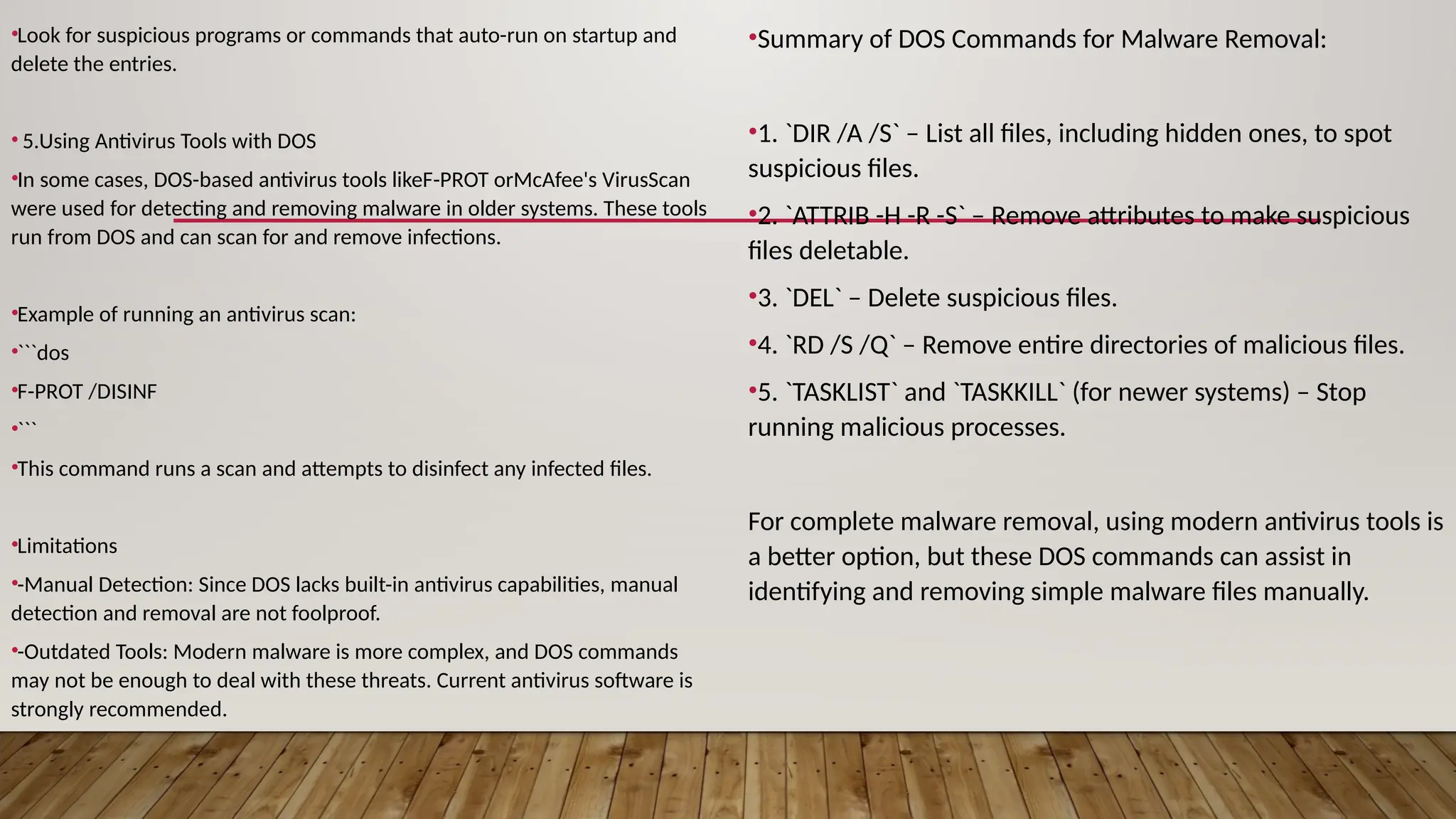 •Look for suspicious programs or commands that auto-run on startup and
delete the entries.
• 5.Using Antivirus Tools with DOS
•In some cases, DOS-based antivirus tools likeF-PROT orMcAfee's VirusScan
were used for detecting and removing malware in older systems. These tools
run from DOS and can scan for and remove infections.
•Example of running an antivirus scan:
•```dos
•F-PROT /DISINF
•```
•This command runs a scan and attempts to disinfect any infected files.
•Limitations
•-Manual Detection: Since DOS lacks built-in antivirus capabilities, manual
detection and removal are not foolproof.
•-Outdated Tools: Modern malware is more complex, and DOS commands
may not be enough to deal with these threats. Current antivirus software is
strongly recommended.
•Summary of DOS Commands for Malware Removal:
•1. `DIR /A /S` – List all files, including hidden ones, to spot
suspicious files.
•2. `ATTRIB -H -R -S` – Remove attributes to make suspicious
files deletable.
•3. `DEL` – Delete suspicious files.
•4. `RD /S /Q` – Remove entire directories of malicious files.
•5. `TASKLIST` and `TASKKILL` (for newer systems) – Stop
running malicious processes.
For complete malware removal, using modern antivirus tools is
a better option, but these DOS commands can assist in
identifying and removing simple malware files manually.
 