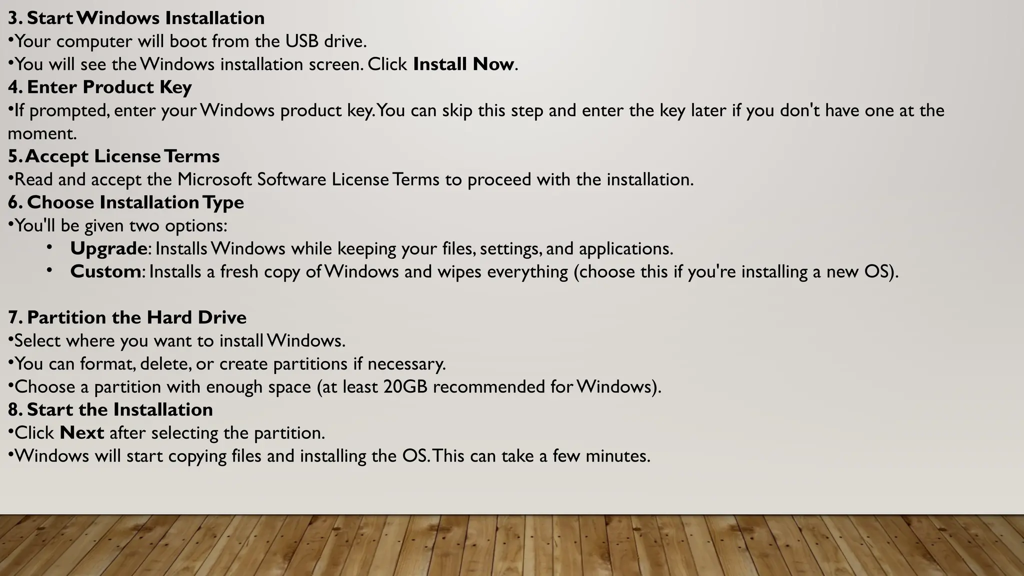 3. Start Windows Installation
•Your computer will boot from the USB drive.
•You will see the Windows installation screen. Click Install Now.
4. Enter Product Key
•If prompted, enter yourWindows product key.You can skip this step and enter the key later if you don't have one at the
moment.
5.Accept LicenseTerms
•Read and accept the Microsoft Software License Terms to proceed with the installation.
6. Choose InstallationType
•You'll be given two options:
• Upgrade: Installs Windows while keeping your files, settings, and applications.
• Custom: Installs a fresh copy of Windows and wipes everything (choose this if you're installing a new OS).
7. Partition the Hard Drive
•Select where you want to install Windows.
•You can format, delete, or create partitions if necessary.
•Choose a partition with enough space (at least 20GB recommended forWindows).
8. Start the Installation
•Click Next after selecting the partition.
•Windows will start copying files and installing the OS.This can take a few minutes.
 