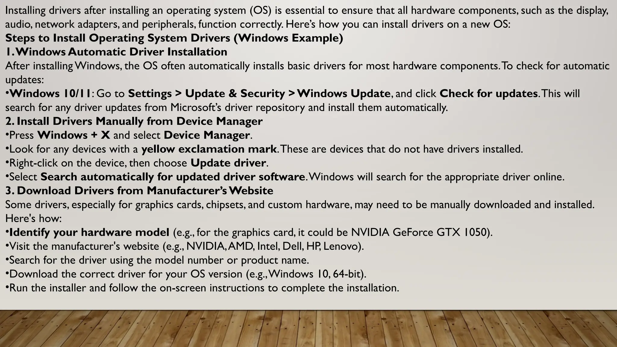 Installing drivers after installing an operating system (OS) is essential to ensure that all hardware components, such as the display,
audio, network adapters, and peripherals, function correctly. Here’s how you can install drivers on a new OS:
Steps to Install Operating System Drivers (Windows Example)
1.Windows Automatic Driver Installation
After installing Windows, the OS often automatically installs basic drivers for most hardware components.To check for automatic
updates:
•Windows 10/11: Go to Settings > Update & Security > Windows Update, and click Check for updates.This will
search for any driver updates from Microsoft’s driver repository and install them automatically.
2. Install Drivers Manually from Device Manager
•Press Windows + X and select Device Manager.
•Look for any devices with a yellow exclamation mark.These are devices that do not have drivers installed.
•Right-click on the device, then choose Update driver.
•Select Search automatically for updated driver software.Windows will search for the appropriate driver online.
3. Download Drivers from Manufacturer’s Website
Some drivers, especially for graphics cards, chipsets, and custom hardware, may need to be manually downloaded and installed.
Here's how:
•Identify your hardware model (e.g., for the graphics card, it could be NVIDIA GeForce GTX 1050).
•Visit the manufacturer's website (e.g., NVIDIA,AMD, Intel, Dell, HP, Lenovo).
•Search for the driver using the model number or product name.
•Download the correct driver for your OS version (e.g.,Windows 10, 64-bit).
•Run the installer and follow the on-screen instructions to complete the installation.
 