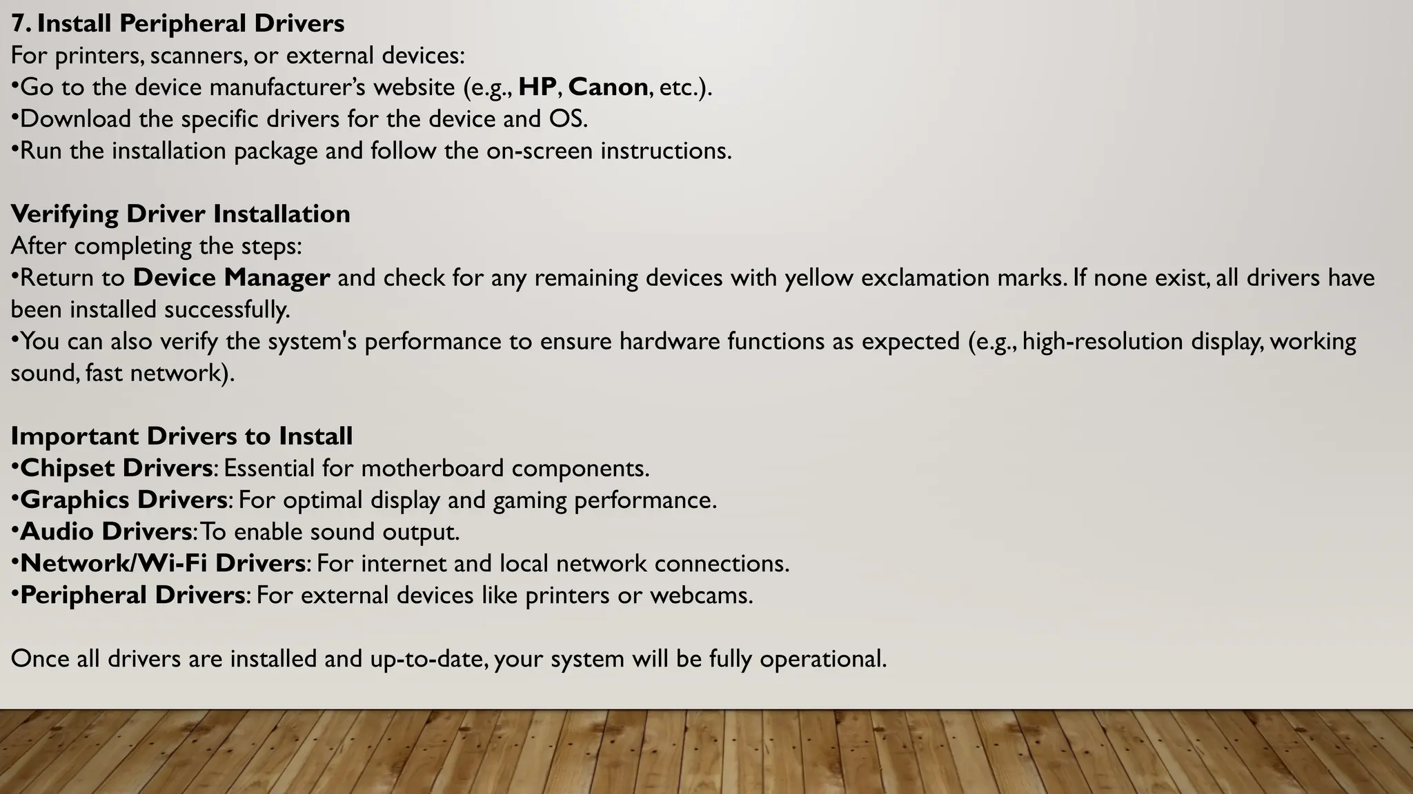 7. Install Peripheral Drivers
For printers, scanners, or external devices:
•Go to the device manufacturer’s website (e.g., HP, Canon, etc.).
•Download the specific drivers for the device and OS.
•Run the installation package and follow the on-screen instructions.
Verifying Driver Installation
After completing the steps:
•Return to Device Manager and check for any remaining devices with yellow exclamation marks. If none exist, all drivers have
been installed successfully.
•You can also verify the system's performance to ensure hardware functions as expected (e.g., high-resolution display, working
sound, fast network).
Important Drivers to Install
•Chipset Drivers: Essential for motherboard components.
•Graphics Drivers: For optimal display and gaming performance.
•Audio Drivers:To enable sound output.
•Network/Wi-Fi Drivers: For internet and local network connections.
•Peripheral Drivers: For external devices like printers or webcams.
Once all drivers are installed and up-to-date, your system will be fully operational.
 