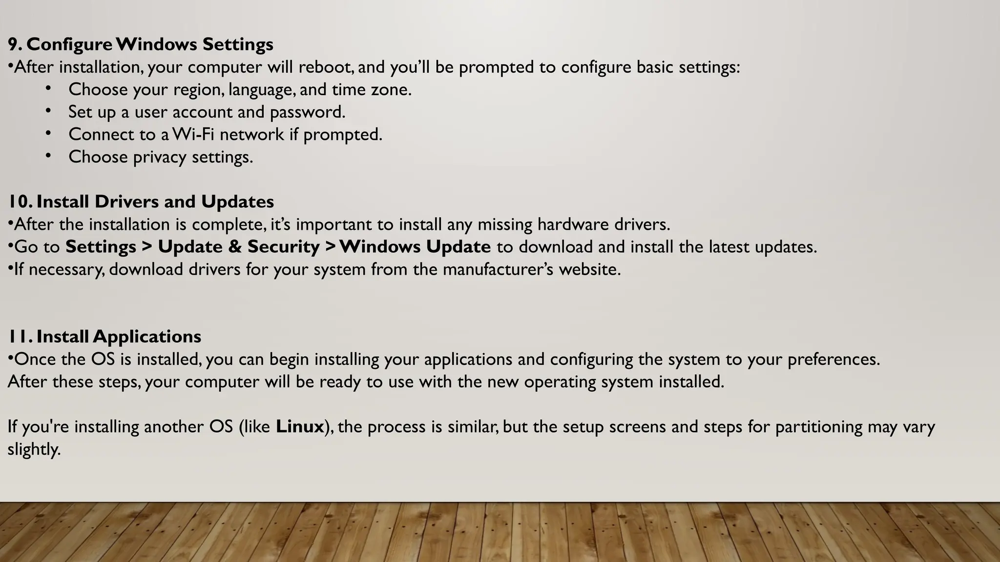9. Configure Windows Settings
•After installation, your computer will reboot, and you’ll be prompted to configure basic settings:
• Choose your region, language, and time zone.
• Set up a user account and password.
• Connect to a Wi-Fi network if prompted.
• Choose privacy settings.
10. Install Drivers and Updates
•After the installation is complete, it’s important to install any missing hardware drivers.
•Go to Settings > Update & Security > Windows Update to download and install the latest updates.
•If necessary, download drivers for your system from the manufacturer’s website.
11. Install Applications
•Once the OS is installed, you can begin installing your applications and configuring the system to your preferences.
After these steps, your computer will be ready to use with the new operating system installed.
If you're installing another OS (like Linux), the process is similar, but the setup screens and steps for partitioning may vary
slightly.
 