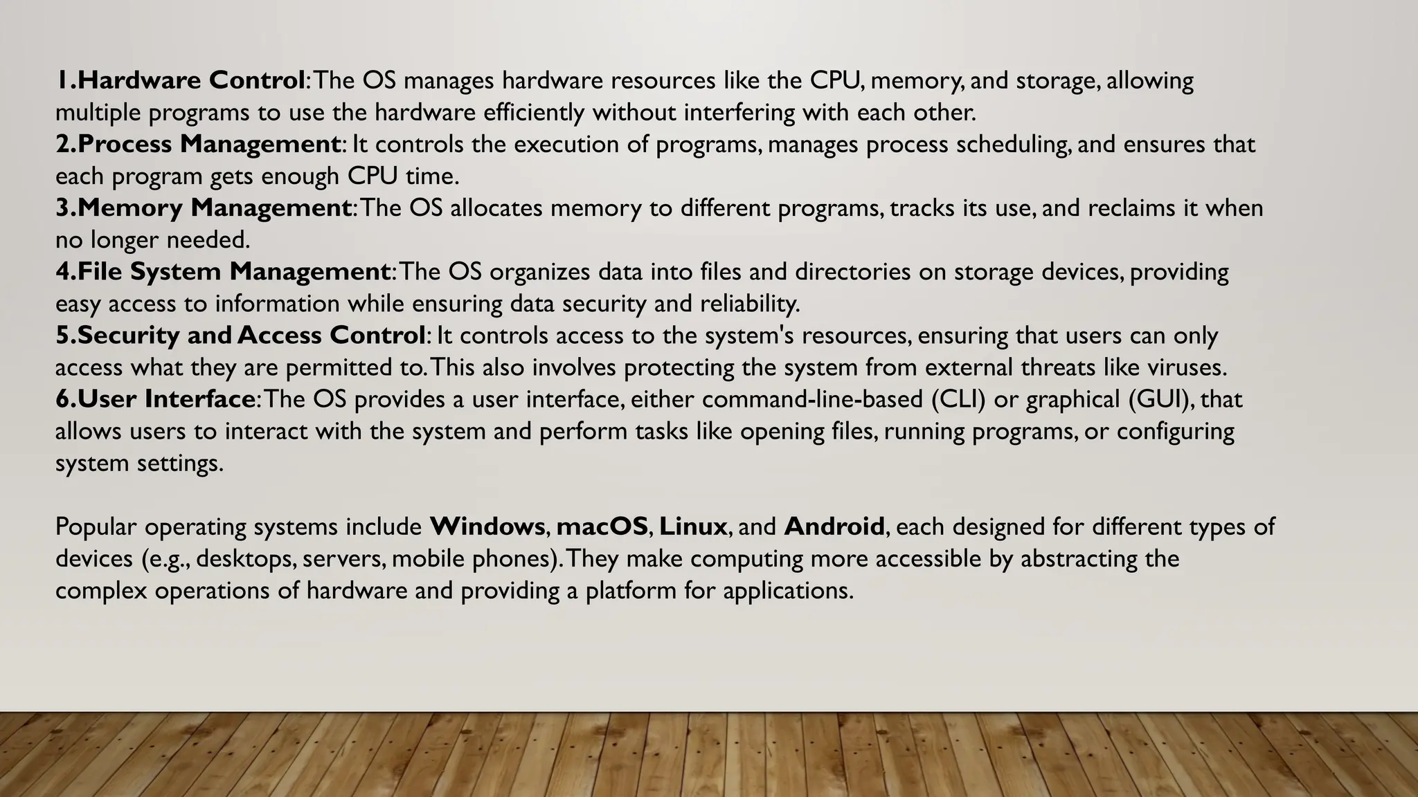 1.Hardware Control:The OS manages hardware resources like the CPU, memory, and storage, allowing
multiple programs to use the hardware efficiently without interfering with each other.
2.Process Management: It controls the execution of programs, manages process scheduling, and ensures that
each program gets enough CPU time.
3.Memory Management:The OS allocates memory to different programs, tracks its use, and reclaims it when
no longer needed.
4.File System Management:The OS organizes data into files and directories on storage devices, providing
easy access to information while ensuring data security and reliability.
5.Security and Access Control: It controls access to the system's resources, ensuring that users can only
access what they are permitted to.This also involves protecting the system from external threats like viruses.
6.User Interface:The OS provides a user interface, either command-line-based (CLI) or graphical (GUI), that
allows users to interact with the system and perform tasks like opening files, running programs, or configuring
system settings.
Popular operating systems include Windows, macOS, Linux, and Android, each designed for different types of
devices (e.g., desktops, servers, mobile phones).They make computing more accessible by abstracting the
complex operations of hardware and providing a platform for applications.
 