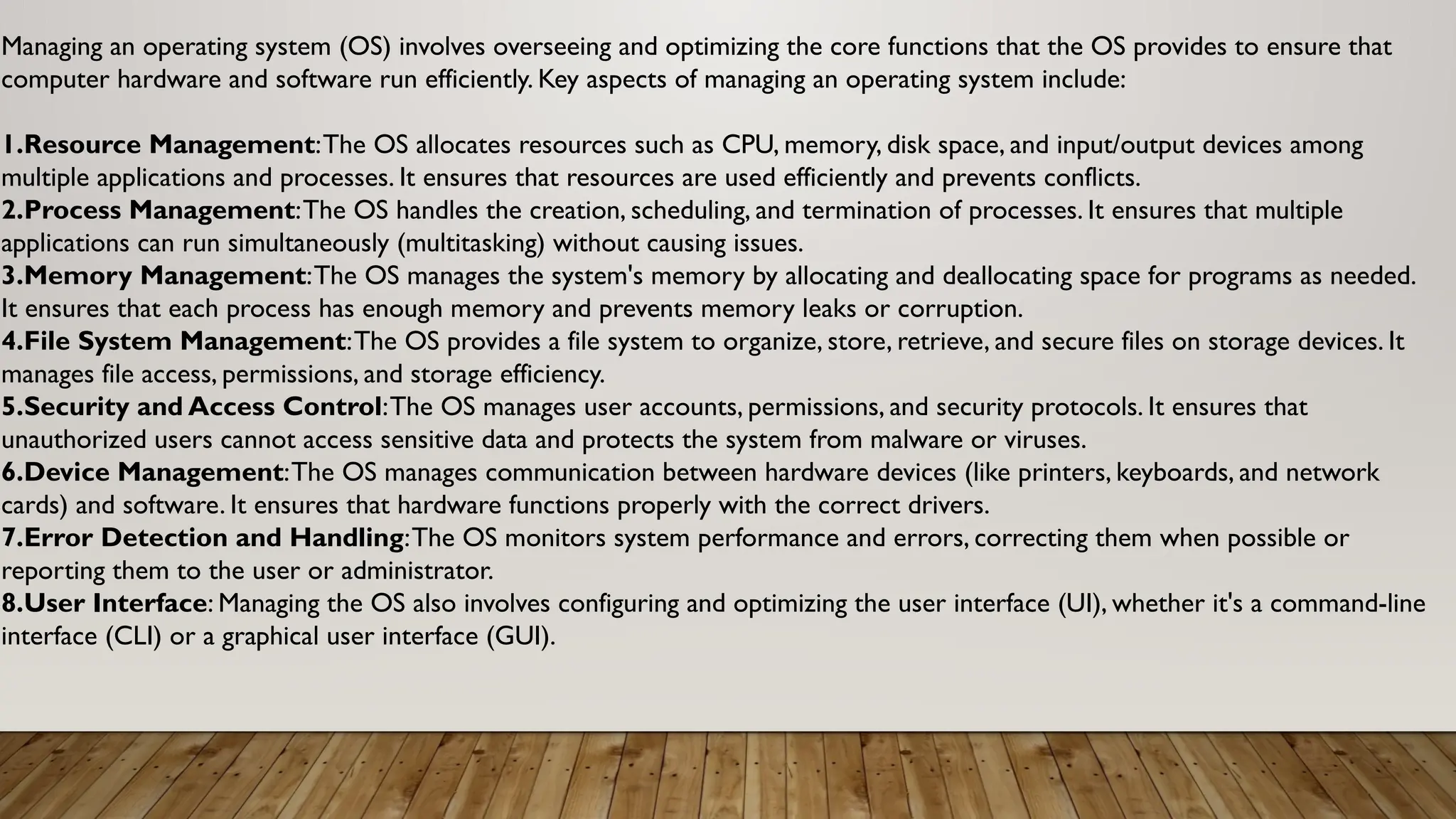 Managing an operating system (OS) involves overseeing and optimizing the core functions that the OS provides to ensure that
computer hardware and software run efficiently. Key aspects of managing an operating system include:
1.Resource Management:The OS allocates resources such as CPU, memory, disk space, and input/output devices among
multiple applications and processes. It ensures that resources are used efficiently and prevents conflicts.
2.Process Management:The OS handles the creation, scheduling, and termination of processes. It ensures that multiple
applications can run simultaneously (multitasking) without causing issues.
3.Memory Management:The OS manages the system's memory by allocating and deallocating space for programs as needed.
It ensures that each process has enough memory and prevents memory leaks or corruption.
4.File System Management:The OS provides a file system to organize, store, retrieve, and secure files on storage devices. It
manages file access, permissions, and storage efficiency.
5.Security and Access Control:The OS manages user accounts, permissions, and security protocols. It ensures that
unauthorized users cannot access sensitive data and protects the system from malware or viruses.
6.Device Management:The OS manages communication between hardware devices (like printers, keyboards, and network
cards) and software. It ensures that hardware functions properly with the correct drivers.
7.Error Detection and Handling:The OS monitors system performance and errors, correcting them when possible or
reporting them to the user or administrator.
8.User Interface: Managing the OS also involves configuring and optimizing the user interface (UI), whether it's a command-line
interface (CLI) or a graphical user interface (GUI).
 