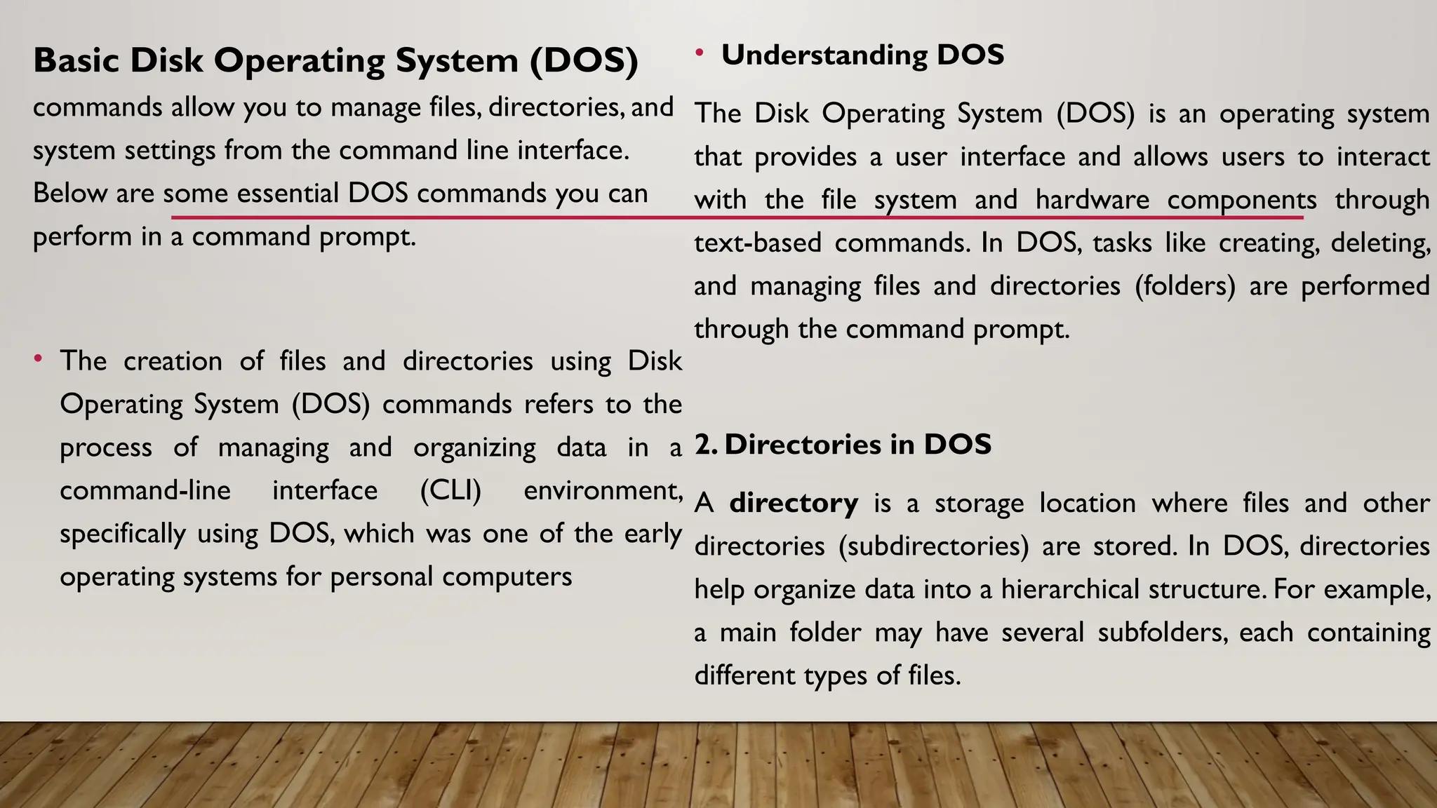 Basic Disk Operating System (DOS)
commands allow you to manage files, directories, and
system settings from the command line interface.
Below are some essential DOS commands you can
perform in a command prompt.
• The creation of files and directories using Disk
Operating System (DOS) commands refers to the
process of managing and organizing data in a
command-line interface (CLI) environment,
specifically using DOS, which was one of the early
operating systems for personal computers
• Understanding DOS
The Disk Operating System (DOS) is an operating system
that provides a user interface and allows users to interact
with the file system and hardware components through
text-based commands. In DOS, tasks like creating, deleting,
and managing files and directories (folders) are performed
through the command prompt.
2. Directories in DOS
A directory is a storage location where files and other
directories (subdirectories) are stored. In DOS, directories
help organize data into a hierarchical structure. For example,
a main folder may have several subfolders, each containing
different types of files.
 