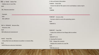 DEL` or `ERASE` - Delete Files
- Deletes one or more files.
bash
DEL filename.extension
- Example:
bash
DEL myfile.txt
`REN` or `RENAME` - Rename Files
- Renames a file.
bash
REN oldname.txt newname.txt
`MOVE` - Move Files
- Moves files from one directory to another or renames files.
bash
MOVE filename.extension Destination
3. Disk and System Information
`CHKDSK` - Check Disk
- Checks the disk for file system errors and displays a status report.
bash
CHKDSK
`FORMAT` - Format a Disk
- Formats a disk for use by the operating system.
bash
FORMAT D:
`DISKCOPY` - Copy Disk
- Copies the contents of one floppy disk to another.
bash
DISKCOPY A: B:
4. Viewing File Contents
`TYPE` - Display File Contents
- Displays the contents of a text file.
bash
TYPE filename.txt
 