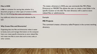 Files in DOS
A file is a container for storing data, whether it’s a
document, program, or other types of content. In DOS,
files are identified by their name and extension
(e.g. myfile.txt) where the extension indicates the file
type.
Why Create Files and Directories?
Organizing data into files and directories makes it easier
to locate, store, and manage information on the computer.
Users can create specific directories to store related files
and create new files to store data such as text, code, or
other content.
•To create a directory in DOS, you use commands like MD (Make
Directory) or MKDIR.This allows the user to create a new folder in ba
specific location on the disk.The new directory will e used to store
related files or subdirectories.
Example
MD Projects
This command creates a directory called Projects in the current working
directory.
 