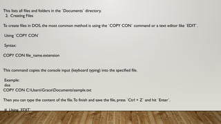 This lists all files and folders in the `Documents` directory.
2. Creating Files
To create files in DOS, the most common method is using the `COPY CON` command or a text editor like `EDIT`.
Using `COPY CON`
Syntax:
COPY CON file_name.extension
This command copies the console input (keyboard typing) into the specified file.
Example:
dos
COPY CON C:UsersGraceDocumentssample.txt
Then you can type the content of the file.To finish and save the file, press `Ctrl + Z` and hit `Enter`.
# Using `EDIT`
 