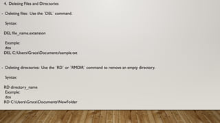 4. Deleting Files and Directories
- Deleting files: Use the `DEL` command.
Syntax:
DEL file_name.extension
Example:
dos
DEL C:UsersGraceDocumentssample.txt
- Deleting directories: Use the `RD` or `RMDIR` command to remove an empty directory.
Syntax:
RD directory_name
Example:
dos
RD C:UsersGraceDocumentsNewFolder
 