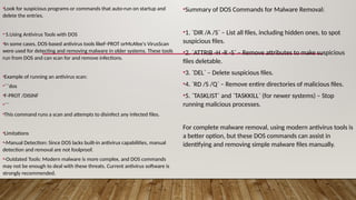 •Look for suspicious programs or commands that auto-run on startup and
delete the entries.
• 5.Using Antivirus Tools with DOS
•In some cases, DOS-based antivirus tools likeF-PROT orMcAfee's VirusScan
were used for detecting and removing malware in older systems. These tools
run from DOS and can scan for and remove infections.
•Example of running an antivirus scan:
•```dos
•F-PROT /DISINF
•```
•This command runs a scan and attempts to disinfect any infected files.
•Limitations
•-Manual Detection: Since DOS lacks built-in antivirus capabilities, manual
detection and removal are not foolproof.
•-Outdated Tools: Modern malware is more complex, and DOS commands
may not be enough to deal with these threats. Current antivirus software is
strongly recommended.
•Summary of DOS Commands for Malware Removal:
•1. `DIR /A /S` – List all files, including hidden ones, to spot
suspicious files.
•2. `ATTRIB -H -R -S` – Remove attributes to make suspicious
files deletable.
•3. `DEL` – Delete suspicious files.
•4. `RD /S /Q` – Remove entire directories of malicious files.
•5. `TASKLIST` and `TASKKILL` (for newer systems) – Stop
running malicious processes.
For complete malware removal, using modern antivirus tools is
a better option, but these DOS commands can assist in
identifying and removing simple malware files manually.
 