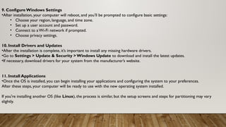 9. Configure Windows Settings
•After installation, your computer will reboot, and you’ll be prompted to configure basic settings:
• Choose your region, language, and time zone.
• Set up a user account and password.
• Connect to a Wi-Fi network if prompted.
• Choose privacy settings.
10. Install Drivers and Updates
•After the installation is complete, it’s important to install any missing hardware drivers.
•Go to Settings > Update & Security > Windows Update to download and install the latest updates.
•If necessary, download drivers for your system from the manufacturer’s website.
11. Install Applications
•Once the OS is installed, you can begin installing your applications and configuring the system to your preferences.
After these steps, your computer will be ready to use with the new operating system installed.
If you're installing another OS (like Linux), the process is similar, but the setup screens and steps for partitioning may vary
slightly.
 