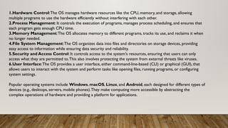 1.Hardware Control:The OS manages hardware resources like the CPU, memory, and storage, allowing
multiple programs to use the hardware efficiently without interfering with each other.
2.Process Management: It controls the execution of programs, manages process scheduling, and ensures that
each program gets enough CPU time.
3.Memory Management:The OS allocates memory to different programs, tracks its use, and reclaims it when
no longer needed.
4.File System Management:The OS organizes data into files and directories on storage devices, providing
easy access to information while ensuring data security and reliability.
5.Security and Access Control: It controls access to the system's resources, ensuring that users can only
access what they are permitted to.This also involves protecting the system from external threats like viruses.
6.User Interface:The OS provides a user interface, either command-line-based (CLI) or graphical (GUI), that
allows users to interact with the system and perform tasks like opening files, running programs, or configuring
system settings.
Popular operating systems include Windows, macOS, Linux, and Android, each designed for different types of
devices (e.g., desktops, servers, mobile phones).They make computing more accessible by abstracting the
complex operations of hardware and providing a platform for applications.
 