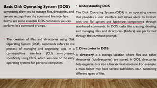 Basic Disk Operating System (DOS)
commands allow you to manage files, directories, and
system settings from the command line interface.
Below are some essential DOS commands you can
perform in a command prompt.
• The creation of files and directories using Disk
Operating System (DOS) commands refers to the
process of managing and organizing data in a
command-line interface (CLI) environment,
specifically using DOS, which was one of the early
operating systems for personal computers
• Understanding DOS
The Disk Operating System (DOS) is an operating system
that provides a user interface and allows users to interact
with the file system and hardware components through
text-based commands. In DOS, tasks like creating, deleting,
and managing files and directories (folders) are performed
through the command prompt.
2. Directories in DOS
A directory is a storage location where files and other
directories (subdirectories) are stored. In DOS, directories
help organize data into a hierarchical structure. For example,
a main folder may have several subfolders, each containing
different types of files.
 