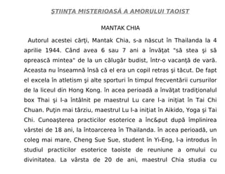 ŞTIINŢA MISTERIOASĂ A AMORULUI TAOIST
MANTAK CHIA
Autorul acestei cărţi, Mantak Chia, s-a născut în Thailanda la 4
aprilie 1944. Când avea 6 sau 7 ani a învăţat "să stea şi să
oprească mintea" de la un călugăr budist, într-o vacanţă de vară.
Aceasta nu înseamnă însă că el era un copil retras şi tăcut. De fapt
el excela în atletism şi alte sporturi în timpul frecventării cursurilor
de la liceul din Hong Kong. în acea perioadă a învăţat tradiţionalul
box Thai şi l-a întâlnit pe maestrul Lu care l-a iniţiat în Tai Chi
Chuan. Puţin mai târziu, maestrul Lu l-a iniţiat în Aikido, Yoga şi Tai
Chi. Cunoaşterea practicilor esoterice a înc&put după împlinirea
vârstei de 18 ani, la întoarcerea în Thailanda. în acea perioadă, un
coleg mai mare, Cheng Sue Sue, student în Yi-Eng, l-a introdus în
studiul practicilor esoterice taoiste de reuniune a omului cu
divinitatea. La vârsta de 20 de ani, maestrul Chia studia cu
 