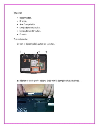Material:
Desarmador.
Brocha.
Aire Comprimido.
Limpiador de Pantalla.
Limpiador de Circuitos.
Franela.
Procedimiento:
1) Con el desarmador quitar los tornillos.
2) Retirar el Disco Duro, Batería y los demás componentes internos.