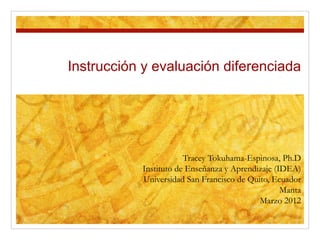 Instrucción y evaluación diferenciada
Tracey Tokuhama-Espinosa, Ph.D
Instituto de Enseñanza y Aprendizaje (IDEA)
Universidad San Francisco de Quito, Ecuador
Manta
Marzo 2012
 