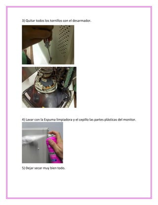 3) Quitar todos los tornillos con el desarmador.
4) Lavar con la Espuma limpiadora y el cepillo las partes plásticas del monitor.
5) Dejar secar muy bien todo.