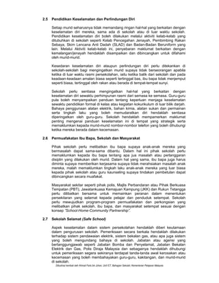 Diilustrasi kembali oleh Ahmad Faris bin Johan, Unit ICT, Bahagian Sekolah, Kementerian Pelajaran Malaysia
2.5 Pendidikan Keselamatan dan Perlindungan Diri
Setiap murid seharusnya tidak memandang ringan hal-hal yang berkaitan dengan
keselamatan diri mereka, sama ada di sekolah atau di luar waktu sekolah.
Pendidikan keselamatan diri boleh dilakukan melalui aktiviti kelab-kelab yang
ditubuhkan di sekolah seperti Kelab Pencegahan Jenayah, Pembimbing Rakan
Sebaya, Skim Lencana Anti Dadah (SLAD) dan Badan-Badan Beruniform yang
lain. Melalui Aktiviti kelab-kelab ini, penyebaran maklumat berkaitan dengan
kemalangan/jenayah hendaklah disampaikan dan dibincangkan untuk difahami
oleh murid-murid.
Kesedaran keselamatan diri ataupun perlindungan diri perlu ditekankan di
sekolah-sekolah bagi mengingatkan murid supaya tidak berseorangan apabila
ketika di luar waktu rasmi persekolahan, iaitu ketika balik dari sekolah dan pada
keadaan-keadaan amalan biasa seperti tertinggal bas, ibu bapa tidak menjemput
seperti biasa, tertinggal oleh rakan atau berada di tempat-tempat sunyi.
Sekolah perlu sentiasa mengingatkan hal-hal yang berkaitan dengan
keselamatan diri sewaktu perhimpunan rasmi dari semasa ke semasa. Guru-guru
pula boleh menyampaikan panduan tentang keperluan menjaga keselamatan
sewaktu pendidikan formal di kelas atau kegiatan kokurikulum di luar bilik darjah.
Bahaya penggunaan alatan elektrik, bahan kimia, alatan sukan dan permainan
serta tingkah laku yang boleh memudaratkan diri hendaklah sentiasa
diperingatkan oleh guru-guru. Sekolah hendaklah mempamerkan maklumat
penting mengenai panduan keselamatan ini di tempat yang strategik serta
memaklumkan kepada murid-murid nombor-nombor telefon yang boleh dihubungi
ketika mereka berada dalam kecemasan.
2.6 Permuafakatan Ibu Bapa, Sekolah dan Masyarakat
Pihak sekolah perlu melibatkan ibu bapa supaya anak-anak mereka yang
bermasalah dapat sama-sama dibantu. Dalam hal ini pihak sekolah perlu
memaklumkan kepada ibu bapa tentang apa jua masalah atau perlanggaran
disiplin yang dilakukan oleh murid. Dalam hal yang sama, ibu bapa juga harus
diminta supaya memberikan kerjasama supaya tidak merahsiakan masalah anak
mereka, malah memaklumkan tingkah laku anak-anak mereka yang luar biasa
kepada pihak sekolah atau guru kaunseling supaya tindakan pembetulan dapat
dibincangkan secara muafakat.
Masyarakat sekitar seperti pihak polis, Majlis Perbandaran atau Pihak Berkuasa
Tempatan (PBT), Jawatankuasa Kemajuan Kampung (JKK) dan Rukun Tetangga
perlu dilibatkan bersama untuk memainkan peranan dalam menentukan
persekitaran yang selamat kepada pelajar dan penduduk setempat. Sekolah
perlu mewujudkan program-program permuafakatan dan perkongsian yang
melibatkan pihak sekolah, ibu bapa, dan masyarakat setempat sesuai dengan
konsep ”School-Home-Community Partnership”.
2.7 Sekolah Selamat (Safe School)
Aspek keselamatan dalam sistem persekolahan hendaklah diberi keutamaan
dalam pengurusan sekolah. Pemeriksaan secara berkala hendaklah dilakukan
terhadap sistem pendawaian elektrik, sistem bekalan gas, atau apa juga sistem
yang boleh mengundang bahaya di sekolah. Jabatan atau agensi yang
bertanggungjawab seperti Jabatan Bomba dan Penyelamat, Jabatan Bekalan
Elektrik dan Gas, Polis Diraja Malaysia dan sebagainya hendaklah dihubungi
untuk pemeriksaan segera sekiranya terdapat tanda-tanda awal kerosakan atau
kecemasan yang boleh membahayakan guru-guru, kakitangan, dan murid-murid
di sekolah.
 