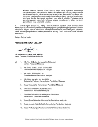 Diilustrasi kembali oleh Ahmad Faris bin Johan, Unit ICT, Bahagian Sekolah, Kementerian Pelajaran Malaysia
Konsep ”Sekolah Selamat” (Safe School) hanya dapat dijayakan sepenuhnya
dengan warganya mengamalkan tingkah laku yang boleh menghindarkan bahaya
terhadap diri sendiri, rakan sebaya serta orang lain. Pengetua/Guru Besar dan
guru-guru mesti selallu mengingatkan tentang kepentingan menjaga keselamatan
diri, harta benda, dan segala peralatan yang ada di sekolah. Penjagaan serta
penyelenggaraan yang baik terhadap segala kemudahan ini akan menjamin
persekitaran yang selamat di sekolah.
3. Sehubungan dengan itu, Y.Bhg. Dato’/Tuan/Puan dipohon untuk memaklumkan
Kandungan Surat Pekeliling Ikhtisas ini kepada pegawai yang bertanggungjawab di Jabatan
Pendidikan Negeri, Pejabat Pendidikan Bahagian/Daerah serta semua Pengetua dan Guru
Besar sekolah yang berada di bawah pentabdiran Y.B hg. Dato’/Tuan/Puan untuk tindakan
selanjutnya.
Sekian. Terima kasih.
“BERKHIDMAT UNTUK NEGARA”
DATUK ABDUL RAFIE BIN MAHAT
Ketua Pengarah Pendidikan Malaysia
s.k 1. Y.B. Tan Sri Dato’ Seri Musa bin Mohamad
Menteri Pelajaran Malaysia
2. Y.B. Dato’ Abdul Aziz bin Shamsuddin
Timbalan Menteri Pendidikan Malaysia
3. Y.B. Dato’ Hon Choon Kim
Timbalan Menteri Pendidikan Malaysia
4. Y.B. Dato’ Mahadzir bin Mohd Khir
Setiausaha Parliman, Kementerian Pendidikan Malaysia
5. Ketua Setiausaha, Kementerian Pendidikan Malaysia
6. Timbalan-Timbalan Ketua Setiausaha
Kementerian Pendidikan Malaysia
7. Timbalan-Timbalan Ketua Pengarah Pendidikan
Kementerian Pendidikan Malaysia
8. Ketua-Ketua Bahagian, Kementerian Pendidikan Malaysia
9. Ketua Jemaah Nazir Sekolah, Kementerian Pendidikan Malaysia
10. Ketua Perhubungan Awam, Kementerian Pendidikan Malaysia
 