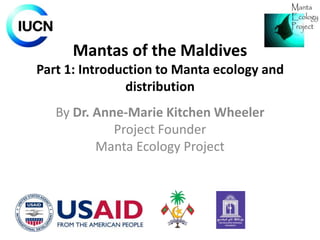 Mantas of the Maldives
Part 1: Introduction to Manta ecology and
distribution
By Dr. Anne-Marie Kitchen Wheeler
Project Founder
Manta Ecology Project

 