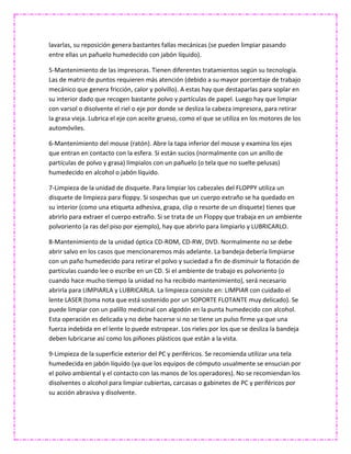 lavarlas, su reposición genera bastantes fallas mecánicas (se pueden limpiar pasando
entre ellas un pañuelo humedecido con jabón líquido).
5-Mantenimiento de las impresoras. Tienen diferentes tratamientos según su tecnología.
Las de matriz de puntos requieren más atención (debido a su mayor porcentaje de trabajo
mecánico que genera fricción, calor y polvillo). A estas hay que destaparlas para soplar en
su interior dado que recogen bastante polvo y partículas de papel. Luego hay que limpiar
con varsol o disolvente el riel o eje por donde se desliza la cabeza impresora, para retirar
la grasa vieja. Lubrica el eje con aceite grueso, como el que se utiliza en los motores de los
automóviles.
6-Mantenimiento del mouse (ratón). Abre la tapa inferior del mouse y examina los ejes
que entran en contacto con la esfera. Si están sucios (normalmente con un anillo de
partículas de polvo y grasa) límpialos con un pañuelo (o tela que no suelte pelusas)
humedecido en alcohol o jabón líquido.
7-Limpieza de la unidad de disquete. Para limpiar los cabezales del FLOPPY utiliza un
disquete de limpieza para floppy. Si sospechas que un cuerpo extraño se ha quedado en
su interior (como una etiqueta adhesiva, grapa, clip o resorte de un disquete) tienes que
abrirlo para extraer el cuerpo extraño. Si se trata de un Floppy que trabaja en un ambiente
polvoriento (a ras del piso por ejemplo), hay que abrirlo para limpiarlo y LUBRICARLO.
8-Mantenimiento de la unidad óptica CD-ROM, CD-RW, DVD. Normalmente no se debe
abrir salvo en los casos que mencionaremos más adelante. La bandeja debería limpiarse
con un paño humedecido para retirar el polvo y suciedad a fin de disminuir la flotación de
partículas cuando lee o escribe en un CD. Si el ambiente de trabajo es polvoriento (o
cuando hace mucho tiempo la unidad no ha recibido mantenimiento), será necesario
abrirla para LIMPIARLA y LUBRICARLA. La limpieza consiste en: LIMPIAR con cuidado el
lente LASER (toma nota que está sostenido por un SOPORTE FLOTANTE muy delicado). Se
puede limpiar con un palillo medicinal con algodón en la punta humedecido con alcohol.
Esta operación es delicada y no debe hacerse si no se tiene un pulso firme ya que una
fuerza indebida en el lente lo puede estropear. Los rieles por los que se desliza la bandeja
deben lubricarse así como los piñones plásticos que están a la vista.
9-Limpieza de la superficie exterior del PC y periféricos. Se recomienda utilizar una tela
humedecida en jabón líquido (ya que los equipos de cómputo usualmente se ensucian por
el polvo ambiental y el contacto con las manos de los operadores). No se recomiendan los
disolventes o alcohol para limpiar cubiertas, carcasas o gabinetes de PC y periféricos por
su acción abrasiva y disolvente.
 
