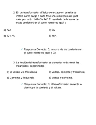 2. En un transformador trifásico conectado en estrella se
instala como carga a cada fase una resistencia de igual
valor por tanto i1=i2=i3= 24ª. El resultado de la suma de
estas corrientes en el punto neutro es igual a
 Respuesta Correcta: C, la suma de las corrientes en
el punto neutro es igual a 0A
3. La función del transformador es aumentar o disminuir las
magnitudes denominadas
 Respuesta Correcta: D, el transformador aumenta o
disminuye la corriente y el voltaje.
a) 72A
b) 124.7A
c) 0A
d) 48A
a) El voltaje y la frecuencia
b) Corriente y frecuencia
c) Voltaje, corriente y frecuencia.
d) Voltaje y corriente.
 