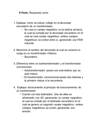 II Parte, Respuesta corta:
1. Explique cómo se induce voltaje en el devanado
secundario de un transformador.
 Se crea un campo magnético en la bobina primaria,
la cual es cortada por el devanado secundario en el
cual se crea campo magnético; ambos campos
magnéticos se cortan entre sí, generando una FEM
inducida.
2. Mencione el nombre del devanado al cual se conecta un
carga en un transformador trifásico.
 Secundario.
3. Diferencia entre un autotransformador y el transformador
convencional.
 Autotransformador posee una sola bobina que se
auto induce
 El transformador convencional posee dos bobinas y
la primario induce a la secundaria.
4. Explique técnicamente el principio de funcionamiento de
un transformador
 Cuenta con dos bobinados. Una de ellas es
alimentado con AC, generando un campo magnético
el cual es cortado por el bobinado secundario en el
cual se genera un segundo campo magnético; ambos
campos magnéticos se cortan, generando una
tensión.
 