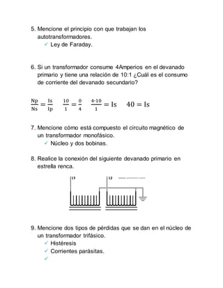 5. Mencione el principio con que trabajan los
autotransformadores.
 Ley de Faraday.
6. Si un transformador consume 4Amperios en el devanado
primario y tiene una relación de 10:1 ¿Cuál es el consumo
de corriente del devanado secundario?
Np
Ns
=
Is
Ip
10
1
=
0
4
4∙10
1
= Is 40 = Is
7. Mencione cómo está compuesto el circuito magnético de
un transformador monofásico.
 Núcleo y dos bobinas.
8. Realice la conexión del siguiente devanado primario en
estrella renca.
9. Mencione dos tipos de pérdidas que se dan en el núcleo de
un transformador trifásico.
 Histéresis
 Corrientes parásitas.

 