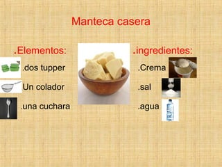 Manteca casera
.Elementos: .ingredientes:
.dos tupper
.Un colador
.una cuchara
.Crema
.sal
.agua
 