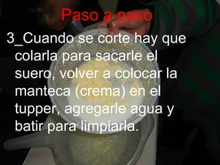 Paso a paso
3_Cuando se corte hay que
colarla para sacarle el
suero, volver a colocar la
manteca (crema) en el
tupper, agregarle agua y
batir para limpiarla.
 