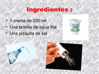 Ingredientes :
• 1 crema de 250 ml
• Una botella de agua fría
• Una pizquita de sal
 