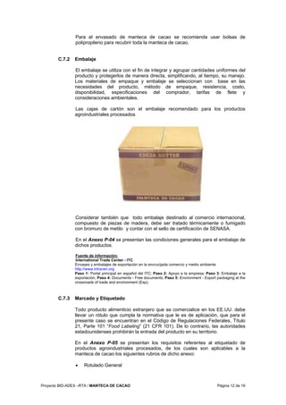 Proyecto BID-ADEX –RTA / MANTECA DE CACAO Página 12 de 16
Para el envasado de manteca de cacao se recomienda usar bolsas de
polipropileno para recubrir toda la manteca de cacao.
C.7.2 Embalaje
El embalaje se utiliza con el fin de integrar y agrupar cantidades uniformes del
producto y protegerlos de manera directa, simplificando, al tiempo, su manejo.
Los materiales de empaque y embalaje se seleccionan con base en las
necesidades del producto, método de empaque, resistencia, costo,
disponibilidad, especificaciones del comprador, tarifas de flete y
consideraciones ambientales.
Las cajas de cartón son el embalaje recomendado para los productos
agroindustriales procesados.
Considerar también que todo embalaje destinado al comercio internacional,
compuesto de piezas de madera, debe ser tratado térmicamente o fumigado
con bromuro de metilo y contar con el sello de certificación de SENASA.
En el Anexo P-04 se presentan las condiciones generales para el embalaje de
dichos productos.
Fuente de información:
International Trade Center - ITC
Envases y embalajes de exportación en la encrucijada comercio y medio ambiente
http://www.intracen.org
Paso 1: Portal principal en español del ITC; Paso 2: Apoyo a la empresa; Paso 3: Embalaje a la
exportación; Paso 4: Documents - Free documents; Paso 5: Environment - Export packaging at the
crossroads of trade and environment (Esp).
C.7.3 Marcado y Etiquetado
Todo producto alimenticio extranjero que se comercialice en los EE.UU. debe
llevar un rótulo que cumpla la normativa que le es de aplicación, que para el
presente caso se encuentran en el Código de Regulaciones Federales, Título
21, Parte 101 “Food Labeling” (21 CFR 101). De lo contrario, las autoridades
estadounidenses prohibirán la entrada del producto en su territorio.
En el Anexo P-05 se presentan los requisitos referentes al etiquetado de
productos agroindustriales procesados, de los cuales son aplicables a la
manteca de cacao los siguientes rubros de dicho anexo:
• Rotulado General
 