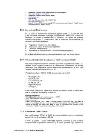 Proyecto BID-ADEX –RTA / MANTECA DE CACAO Página 14 de 16
• Intellectual Property Rights e-Recordation (IPRR) application
https://apps.cbp.gov/e-recordations/
• Intellectual Property Rights Search (IPRS)
http://iprs.cbp.gov/
• GPO Access
CFR Title 19 Chapter I Part 133 - (19 CFR 133)
http://www.gpoaccess.gov/
Paso 1: Portal de GPO Access; Paso 2: GPO Access Resources by Branch; Paso 3 Code of
Federal Regulations; Paso 4: Buscar
C.7.6 Ley contra el Bioterrorismo
La Ley contra el Bioterrorismo comenzó a regir en los EE.UU. a partir del 2003
y se encuentra destinada a proteger la producción, distribución y venta de
alimentos de origen norteamericano e importado, en contra de posibles
atentados terroristas. El procedimiento para la aplicación de la presente Ley
considera las siguientes etapas:
a. Registro de instalaciones alimenticias
b. Notificación previa de alimentos importados
c. Detención administrativa
d. Norma final de establecimiento y mantenimiento de registros
En el Anexo P-06 se puede encontrar el detalle de cada una de las etapas.
C.7.7. Información sobre distritos aduaneros más frecuentes en EE.UU.
Los productos procesados son admitidos por todos los puertos de los EE.UU.,
durante todos los periodos del año. A continuación se muestran los distritos
aduaneros que presentaron mayor volumen de transacción en el año 2008
para las partidas definidas en el punto B.1.
Partida Arancelaria: 1804.00.00.00 - Cocoa butter, fat and oil
• Philadelphia, PA
• New York, NY
• San Francisco, CA
• St. Albans, VT
• Ogdensburg, NY
• Chicago, IL
Para mayor información sobre otros distritos aduaneros, visitar la página web
que se indican en la fuente de información
Fuente de información:
United States International Trade Commission – USITC
USITC Interactive Tariff and Trade DataWeb
http://www.usitc.gov
Paso 1: Portal principal USITC; Paso 2: Dataweb; Paso 3: Trade Data Web Login; Paso 4:
Ingreso a cuenta; Paso 5: Select Trade Type, en Advanced Searching elegir HTS ITEMS y luego
ingresar en Proceed With New Query; Paso 6: Armar la consulta en Data Selection y Data
Presentation; Paso 7: Proceed To Next Step; Paso 8: Run Report.
C.7.8. Certificación CTPAT y BASC
Las certificaciones CTPAT y BASC son recomendables mas no obligatorios
para el ingreso de productos a EE.UU.
C-TPAT (Customs – Trade Partnership Against Terrorism) es una iniciativa
conjunta entre el gobierno americano y el sector privado cuyo objetivo es
 