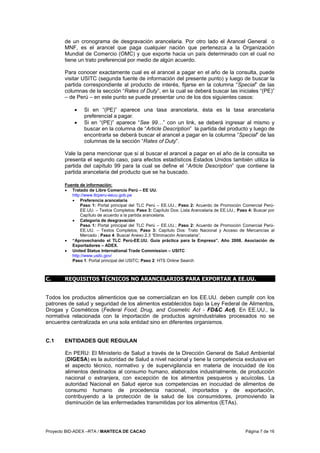 Proyecto BID-ADEX –RTA / MANTECA DE CACAO Página 7 de 16
de un cronograma de desgravación arancelaria. Por otro lado el Arancel General o
MNF, es el arancel que paga cualquier nación que pertenezca a la Organización
Mundial de Comercio (OMC) y que exporte hacia un país determinado con el cual no
tiene un trato preferencial por medio de algún acuerdo.
Para conocer exactamente cual es el arancel a pagar en el año de la consulta, puede
visitar USITC (segunda fuente de información del presente punto) y luego de buscar la
partida correspondiente al producto de interés, fijarse en la columna “Special” de las
columnas de la sección “Rates of Duty”, en la cual se deberá buscar las iniciales “(PE)”
– de Perú – en este punto se puede presentar uno de los dos siguientes casos:
• Si en “(PE)” aparece una tasa arancelaria, ésta es la tasa arancelaria
preferencial a pagar.
• Si en “(PE)” aparece “See 99…” con un link, se deberá ingresar al mismo y
buscar en la columna de “Article Description” la partida del producto y luego de
encontrarla se deberá buscar el arancel a pagar en la columna “Special” de las
columnas de la sección “Rates of Duty”.
Vale la pena mencionar que si al buscar el arancel a pagar en el año de la consulta se
presenta el segundo caso, para efectos estadísticos Estados Unidos también utiliza la
partida del capítulo 99 para la cual se define el “Article Description” que contiene la
partida arancelaria del producto que se ha buscado.
Fuente de información:
• Tratado de Libre Comercio Perú – EE UU.
http://www.tlcperu-eeuu.gob.pe
• Preferencia arancelaria
Paso 1: Portal principal del TLC Perú – EE.UU.; Paso 2: Acuerdo de Promoción Comercial Perú-
EE.UU. – Textos Completos; Paso 3: Capítulo Dos: Lista Arancelaria de EE.UU.; Paso 4: Buscar por
Capítulo de acuerdo a la partida arancelaria.
• Categoría de desgravación
Paso 1: Portal principal del TLC Perú – EE.UU.; Paso 2: Acuerdo de Promoción Comercial Perú-
EE.UU. – Textos Completos; Paso 3: Capítulo Dos: Trato Nacional y Acceso de Mercancías al
Mercado ; Paso 4: Buscar Anexo 2.3 “Eliminación Arancelaria”.
• “Aprovechando el TLC Perú-EE.UU. Guía práctica para la Empresa”. Año 2008. Asociación de
Exportadores – ADEX.
• United Status International Trade Commission – USITC
http://www.usitc.gov/
Paso 1: Portal principal del USITC; Paso 2: HTS Online Search
C. REQUISITOS TÉCNICOS NO ARANCELARIOS PARA EXPORTAR A EE.UU.
Todos los productos alimenticios que se comercializan en los EE.UU. deben cumplir con los
patrones de salud y seguridad de los alimentos establecidos bajo la Ley Federal de Alimentos,
Drogas y Cosméticos (Federal Food, Drug, and Cosmetic Act - FD&C Act). En EE.UU., la
normativa relacionada con la importación de productos agroindustriales procesados no se
encuentra centralizada en una sola entidad sino en diferentes organismos.
C.1 ENTIDADES QUE REGULAN
En PERU: El Ministerio de Salud a través de la Dirección General de Salud Ambiental
(DIGESA) es la autoridad de Salud a nivel nacional y tiene la competencia exclusiva en
el aspecto técnico, normativo y de supervigilancia en materia de inocuidad de los
alimentos destinados al consumo humano, elaborados industrialmente, de producción
nacional o extranjera, con excepción de los alimentos pesqueros y acuícolas. La
autoridad Nacional en Salud ejerce sus competencias en inocuidad de alimentos de
consumo humano de procedencia nacional, importados y de exportación,
contribuyendo a la protección de la salud de los consumidores, promoviendo la
disminución de las enfermedades transmitidas por los alimentos (ETAs).
 