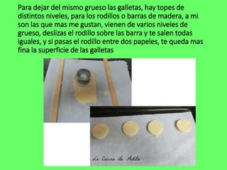 Para dejar del mismo grueso las galletas, hay topes de
distintos niveles, para los rodillos o barras de madera, a mi
son las que mas me gustan, vienen de varios niveles de
grueso, deslizas el rodillo sobre las barra y te salen todas
iguales, y si pasas el rodillo entre dos papeles, te queda mas
fina la superficie de las galletas
 